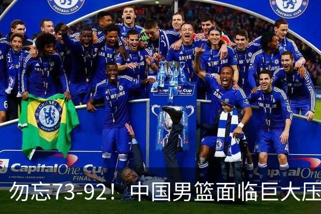 勿忘73-92！中国男篮面临巨大压力，三人角色至关重要